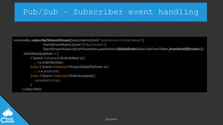 @jeppec
Pub/Sub – Subscriber event handling
reactiveBus.subscribeToEventStream(SubscriberId.from(”SalesService->OrderEvents"),
EventStreamName.from(”OrdersStream"),
EventStreamSubscriptionParameters.parameters(GlobalOrderSubscribeFromToken.fromStartOfStream()))
.doOnNext(payload -> {
if (event instanceof OrderAdded e) {
.. = e.orderNumber;
} else if (event instanceof ProductAddedToOrder e) {
… = e.productId;
} else if (event instanceof OrderAccepted) {
…accepted = true;
}
).subscribe();
 