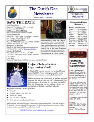 SAVE THE DATE
Project Cinderella 2012
Registration Now!!
Pre-K Story Time
March 1st º Post Library º 9:30 - 10:30 AM º
For more info 301-677-5522
Ft Meade AF Spouse Meeting
March 1st º Midway Commons º 7:00 PM
Pajama Jammy Jam
March 2nd º Youth Center º 7 - 9:00 PM º Grades 6-
8th º For more info call 301-677-1437
Fort Meade Youth Job Fair
March 3rd º McGill Training Center º 3:00 - 6:00 PM º
For more Info call 301-677-5590
Hiring Fair for Veterans
March 7th º The American Legion Springfield Post
176 º 10:00 AM - 2:00 PM º Click here for Flier
Mommy & Me Crafts
March 7th & 24th º 11:00 AM - 1:00 PM º
The Arts & Crafts Center º Cost $20 º For more info
410-575-4224
Latin Night
March 9th º Club Meade º 8:00 PM º For more info 301-677-6969
The Duck’s Den
Newsletter
Volume1, Issue 2 • March 2012
Airmen & Family Readiness
Center…….…301-677-4138
Fire…………..301-677-2117
Police………...301-677-6622
AADD………...443-878-7230
Chaplain……...301-677-0811
Crisis Line…….301-677-8895
Tricare Service...877-874-2273
Youth Services...301-677-1437
Red Cross…….1-877-272-7337
OneSource……1-800-342-9647
Community Phone
Numbers
Henry Behringer, a World War II veteran
shares a story with our shirt, Master Sgt.
Cristina Cunningham, at the Loch Raven
Veteran's Community Living and Rehabili-
tation Center on Valentine's Day. Airmen
from the 70th ISR wing visited the veterans
to hand out donated valentines made by
local elementary school students. (U.S. Air
Force photo/Staff Sgt. Mathew Fournier)
Ft. Meade USO is proud to invite you to attend Project
Cinderella 2012! This event prepares you for formal
functions with a mixture of fun and edu-tainment!
Whether it is your first formal event or you have attended
hundreds; this is is an event you can’t afford to miss! Our
fashion experts will not only give you what you need to
shine like the superstar you are, but they will turn you
into the belle of the ball ~ just like Cinderella!
Project Cinderella 2012 Workshops Include:
 Etiquette
 Dressing Right for your Body type
 Beauty on a Budget
 Fun with Make-Up & Hair
 Dress and Accessory Boutique Giveaway
FREE Dress & Accessory Giveaway! Swag bags worth bragging about! Prizes and Surprises!
Free lunch! Everyone knows USO-Metro gives out the best surprises, come prepared to have
your expectations exceeded! Dress is business casual.
CLICK HERE for more information & to register!
Fort Meade
Spouse PTSD
Support Group
A new "Spouse PTSD
Support Group" is being
offered on Ft. Meade. It's
another great resource to
enhance the resiliency of
the spouses.
This group will meet from
1730 to 1930 on 7, 14, 21,
and 28 March. This is for
spouses whose loved ones
are exhibiting symptoms of
PTSD. It will help you un-
derstand PTSD and help
you cope with it.
You need to call to register
to 301-677-8870.
Location:
CALVARY CHAPEL, Bldg
8465 , Simonds St & 6th
Armored
Cavalry Rd, Fort Meade
“SEETHE KEY…
TALK TO ME”
 