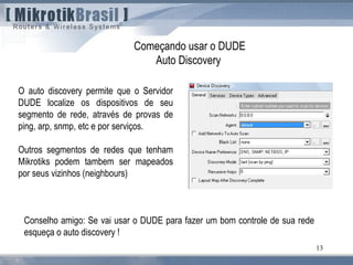 13
Começando usar o DUDE
Auto Discovery
O auto discovery permite que o Servidor
DUDE localize os dispositivos de seu
segmento de rede, através de provas de
ping, arp, snmp, etc e por serviços.
Outros segmentos de redes que tenham
Mikrotiks podem tambem ser mapeados
por seus vizinhos (neighbours)
Conselho amigo: Se vai usar o DUDE para fazer um bom controle de sua rede
esqueça o auto discovery !
 