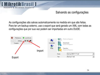 26
Salvando as configurações
As configurações são salvas automaticamente na medida em que são feitas.
Para ter um backup externo, use o export que será gerado um XML com todas as
configurações que por sua vez podem ser importadas em outro DUDE.
Export
Import
 
