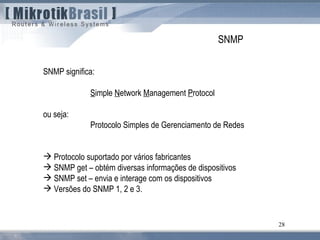 28
SNMP
SNMP significa:
Simple Network Management Protocol
ou seja:
Protocolo Simples de Gerenciamento de Redes
 Protocolo suportado por vários fabricantes
 SNMP get – obtém diversas informações de dispositivos
 SNMP set – envia e interage com os dispositivos
 Versões do SNMP 1, 2 e 3.
 