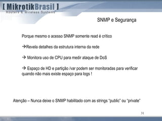 31
SNMP e Segurança
Porque mesmo o acesso SNMP somente read é crítico
Revela detalhes da estrutura interna da rede
 Monitora uso de CPU para medir ataque de DoS
 Espaço de HD e partição /var podem ser monitoradas para verificar
quando não mais existe espaço para logs !
Atenção – Nunca deixe o SNMP habilitado com as strings “public” ou “private”
 