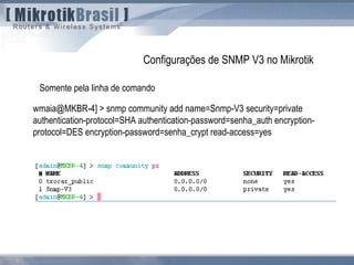 wmaia@MKBR-4] > snmp community add name=Snmp-V3 security=private
authentication-protocol=SHA authentication-password=senha_auth encryption-
protocol=DES encryption-password=senha_crypt read-access=yes
Configurações de SNMP V3 no Mikrotik
Somente pela linha de comando
 