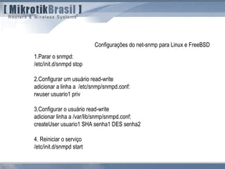 1.Parar o snmpd:
/etc/init.d/snmpd stop
2.Configurar um usuário read-write
adicionar a linha a /etc/snmp/snmpd.conf:
rwuser usuario1 priv
3.Configurar o usuário read-write
adicionar linha a /var/lib/snmp/snmpd.conf:
createUser usuario1 SHA senha1 DES senha2
4. Reiniciar o serviço
/etc/init.d/snmpd start
Configurações do net-snmp para Linux e FreeBSD
 