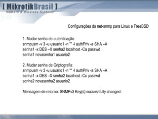 1. Mudar senha de autenticação:
snmpusm -v 3 -u usuario1 -n "" -l authPriv -a SHA –A
senha1 -x DES –X senha2 localhost -Ca passwd
senha1 novasenha1 usuario2
2. Mudar senha de Criptografia:
snmpusm -v 3 -u usuario1 -n "" -l authPriv -a SHA –A
senha1 -x DES –X senha2 localhost -Cx passwd
senha2 novasenha2 usuario2
Mensagem de retorno: SNMPv3 Key(s) successfully changed.
Configurações do net-snmp para Linux e FreeBSD
 