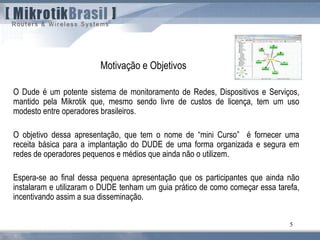 5
O Dude é um potente sistema de monitoramento de Redes, Dispositivos e Serviços,
mantido pela Mikrotik que, mesmo sendo livre de custos de licença, tem um uso
modesto entre operadores brasileiros.
O objetivo dessa apresentação, que tem o nome de “mini Curso” é fornecer uma
receita básica para a implantação do DUDE de uma forma organizada e segura em
redes de operadores pequenos e médios que ainda não o utilizem.
Espera-se ao final dessa pequena apresentação que os participantes que ainda não
instalaram e utilizaram o DUDE tenham um guia prático de como começar essa tarefa,
incentivando assim a sua disseminação.
Motivação e Objetivos
 