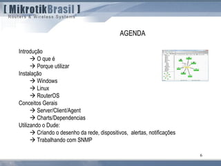 6
Introdução
 O que é
 Porque utilizar
Instalação
 Windows
 Linux
 RouterOS
Conceitos Gerais
 Server/Client/Agent
 Charts/Dependencias
Utilizando o Dude:
 Criando o desenho da rede, dispositivos, alertas, notificações
 Trabalhando com SNMP
AGENDA
 
