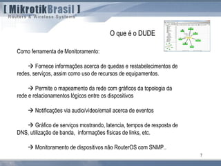 7
Como ferramenta de Monitoramento:
 Fornece informações acerca de quedas e restabelecimentos de
redes, serviços, assim como uso de recursos de equipamentos.
 Permite o mapeamento da rede com gráficos da topologia da
rede e relacionamentos lógicos entre os dispositivos
 Notificações via audio/vídeo/email acerca de eventos
 Gráfico de serviços mostrando, latencia, tempos de resposta de
DNS, utilização de banda, informações físicas de links, etc.
 Monitoramento de dispositivos não RouterOS com SNMP..
O que é o DUDE
 