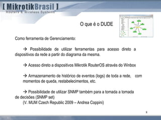 8
Como ferramenta de Gerenciamento:
 Possibilidade de utilizar ferramentas para acesso direto a
dispositivos da rede a partir do diagrama da mesma.
 Acesso direto a dispositivos Mikrotik RouterOS através do Winbox
 Armazenamento de histórico de eventos (logs) de toda a rede, com
momentos de queda, restabelecimentos, etc.
 Possibilidade de utilizar SNMP também para a tomada a tomada
de decisões (SNMP set)
(V. MUM Czech Republic 2009 – Andrea Coppini)
O que é o DUDE
 