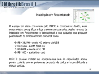 10
O espaço em disco consumido pelo DUDE é considerável devido, entre
outras coisas, aos gráficos e logs a serem armazenados. Assim, no caso de
instalação em Routerboards é aconselhavel o uso daquelas que possuam
possibilidade de armazenamento adicional, como
 RB 433UAH – aceita HD externo via USB
 RB 450G – aceita micro SD
 RB 600A – aceita micro SD
 RB 1000 – aceita flash card
OBS: É possivel instalar em equipamentos sem as capacidades acima,
porém poderão ocorrer problemas de perda de dados e impossibilidade e
efetuar backup.
Instalação em Routerboards
 