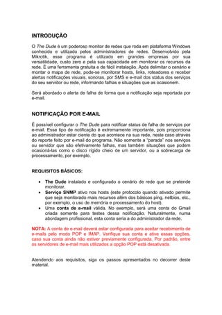INTRODUÇÃO
O The Dude é um poderoso monitor de redes que roda em plataforma Windows
conhecido e utilizado pelos administradores de redes. Desenvolvido pela
Mikrotik, esse programa é utilizado em grandes empresas por sua
versatilidade, custo zero e pela sua capacidade em monitorar os recursos da
rede. É uma ferramenta gratuita e de fácil instalação. Após delimitar o cenário e
montar o mapa de rede, pode-se monitorar hosts, links, roteadores e receber
alertas notificações visuais, sonoras, por SMS e e-mail dos status dos serviços
do seu servidor ou rede, informando falhas e situações que as ocasionem.

Será abordado o alerta de falha de forma que a notificação seja reportada por
e-mail.


NOTIFICAÇÂO POR E-MAIL
É possível configurar o The Dude para notificar status de falha de serviços por
e-mail. Esse tipo de notificação é extremamente importante, pois proporciona
ao administrador estar ciente do que acontece na sua rede, neste caso através
do reporte feito por e-mail do programa. Não somente a “parada” nos serviços
ou servidor que são efetivamente falhas, mas também situações que podem
ocasioná-las como o disco rígido cheio de um servidor, ou a sobrecarga de
processamento, por exemplo.


REQUISITOS BÁSICOS:

   •   The Dude instalado e configurado o cenário de rede que se pretende
       monitorar.
   •   Serviço SNMP ativo nos hosts (este protocolo quando ativado permite
       que seja monitorado mais recursos além dos básicos ping, netbios, etc.,
       por exemplo, o uso de memória e processamento do host).
   •   Uma conta de e-mail válida. No exemplo, será uma conta do Gmail
       criada somente para testes dessa notificação. Naturalmente, numa
       abordagem profissional, esta conta seria a do administrador da rede.

NOTA: A conta de e-mail deverá estar configurada para aceitar recebimento de
e-mails pelo modo POP e IMAP. Verifique sua conta e ative essas opções,
caso sua conta ainda não estiver previamente configurada. Por padrão, entre
os servidores de e-mail mais utilizados a opção POP está desativada.


Atendendo aos requisitos, siga os passos apresentados no decorrer deste
material.
 