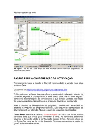 Abaixo o cenário de rede.




Na figura: Tela do The Dude. Mapa da rede 192.168.104.0/24 com dois dispositivos, um
servidor e outro cliente.




PASSOS PARA A CONFIGURAÇÂO DA NOTIFICAÇÃO
Primeiramente baixe e instale o Stunnel, recomendado a versão mais atual
antes da Beta.

Disponível em: http://www.stunnel.org/download/binaries.html

O Stunnel é um software livre que oferece serviço de tunelamento através de
conexões seguras e criptografadas e será usado para criar o “túnel seguro”,
para envio das mensagens de forma segura já que o modo utilizado não dispõe
de segurança própria. Naturalmente, o programa deverá ser configurado.

Abra o arquivo de configuração do programa, “stunnel.conf” localizado no
diretório “C:Arquivos de programasstunnel”. Este arquivo de configuração do
Stunnel deverá ser alterado. Abaixo seguem as seguintes modificações:

Como fazer: Localize e retire o “ponto e vírgula” do início das linhas abaixo,
caractere este que serve para comentar a linha. Ao removê-lo estaremos
ativando e tornando válida a configuração dessas linhas. Também altere as
configurações para as da conta desejada. No caso apresentado a conta do
gmail, nosso e-mail de testes.
 