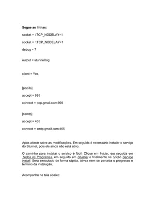 Segue as linhas:

socket = l:TCP_NODELAY=1

socket = r:TCP_NODELAY=1

debug = 7


output = stunnel.log



client = Yes



[pop3s]

accept = 995

connect = pop.gmail.com:995


[ssmtp]

accept = 465

connect = smtp.gmail.com:465



Após alterar salve as modificações. Em seguida é necessário instalar o serviço
do Stunnel, pois ele ainda não está ativo.

O caminho para instalar o serviço é fácil. Clique em Iniciar, em seguida em
Todos os Programas, em seguida em Stunnel e finalmente na opção Service
install. Será executado de forma rápida, talvez nem se perceba o progresso e
término da instalação.


Acompanhe na tela abaixo:
 
