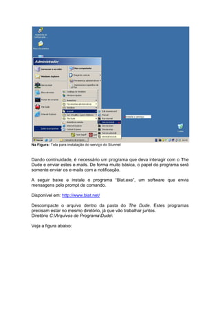 Na Figura: Tela para instalação do serviço do Stunnel



Dando continuidade, é necessário um programa que deva interagir com o The
Dude e enviar estes e-mails. De forma muito básica, o papel do programa será
somente enviar os e-mails com a notificação.

A seguir baixe e instale o programa “Blat.exe”, um software que envia
mensagens pelo prompt de comando.

Disponível em: http://www.blat.net/

Descompacte o arquivo dentro da pasta do The Dude. Estes programas
precisam estar no mesmo diretório, já que vão trabalhar juntos.
Diretório C:Arquivos de ProgramaDude

Veja a figura abaixo:
 