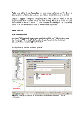 Após essa série de configurações em programas, voltemos ao The Dude e
configuremos a notificação para que use nossas personalizações de e-mail.

Clique na opção Settings na tela principal do The Dude que abrirá a tela de
propriedades. Em seguida clique na aba Polling. Marque a caixa de “Use
notifications” e clique no botão [...] para adicionar a notificação. Em seguida no
botão “+” e crie a notificação com as informações seguintes:


Name: Email Blat

Type: execute on server

command: "C:Arquivos de programasDudeblatemailblat. cmd" " [Device.Name] esta
[Service.Status]" " O servico [Probe.Name] no [Device.Name] esta [Service.Status]
([Service.ProblemDescription]) [TimeAndDate]".


Acompanhe os passos de forma gráfica.




Na figura: Tela de propriedades de configuração do dispositivo, mostrando a aba de
notificações.
 