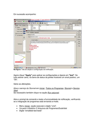 Em sucessão acompanhe:




Na figura: Tela de adição e configuração da notificação.


Agora clique "Apply" para aplicar as configurações e depois em "test". Se
tudo estiver certo, na barra de status da janela mostrará um sinal positivo, um
“Ok”.

Salve as alterações.

Ative o serviço do Stunnel em Iniciar, Todos os Programas, Stunnel e Service
Start.
Se necessário também clique na opção Run sstunnel.


Abra o prompt de comando e teste a funcionalidade de nofiticação, verificando
se a integração de programas está enviando e-mails.

    •   Menu Iniciar, opção executar e digite “cmd”.
    •   Vá para o diretório C:Arquivos de ProgramasDudeblat
    •   Digite “emailblat test teste”
 