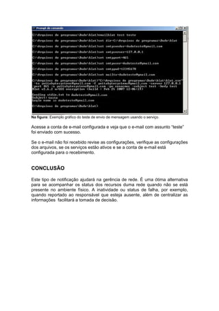 Na figura: Exemplo gráfico do teste de envio de mensagem usando o serviço.

Acesse a conta de e-mail configurada e veja que o e-mail com assunto “teste”
                    mail                            mail
foi enviado com sucesso.

Se o e-mail não foi recebido revise as configurações, verifique as conf
       mail                                                        configurações
dos arquivos, se os serviços estão ativos e se a conta de e mail está
                                                           e-mail
configurada para o recebimento.


CONCLUSÃO

Este tipo de notificação ajudará na gerência de rede. É uma ótima alternativa
para se acompanhar os status dos recursos duma rede quando não se está
presente no ambiente físico. A inatividade ou status de falha, por exemplo,
quando reportado ao responsável que esteja ausente, além de centralizar as
informações facilitará a tomada de decisão.
 