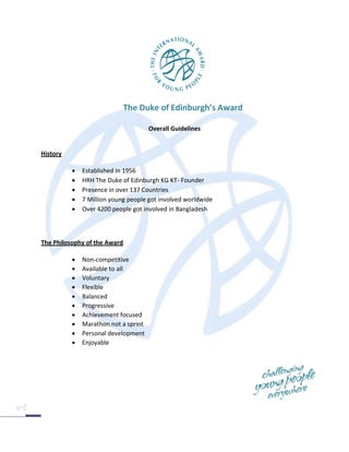 The Duke of Edinburgh’s Award

                                      Overall Guidelines


History

             Established in 1956
             HRH The Duke of Edinburgh KG KT- Founder
             Presence in over 137 Countries
             7 Million young people got involved worldwide
             Over 4200 people got involved in Bangladesh



The Philosophy of the Award

             Non-competitive
             Available to all
             Voluntary
             Flexible
             Balanced
             Progressive
             Achievement focused
             Marathon not a sprint
             Personal development
             Enjoyable
 