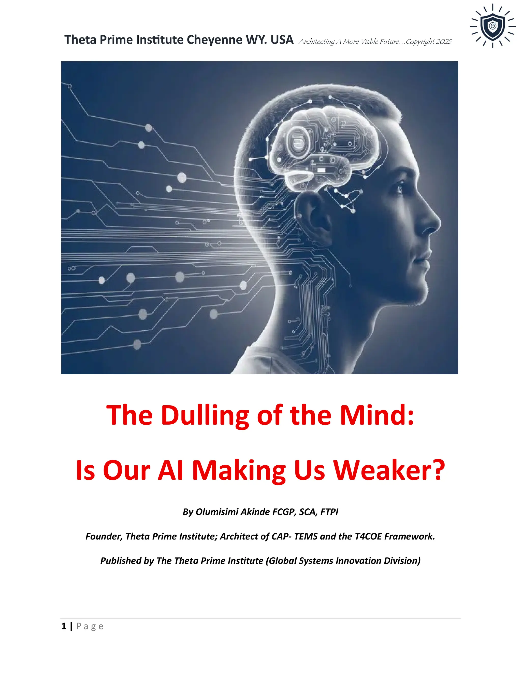 Theta Prime Institute Cheyenne WY. USA Architecting A More Viable Future…Copyright 2025
1 | P a g e
The Dulling of the Mind:
Is Our AI Making Us Weaker?
By Olumisimi Akinde FCGP, SCA, FTPI
Founder, Theta Prime Institute; Architect of CAP- TEMS and the T4COE Framework.
Published by The Theta Prime Institute (Global Systems Innovation Division)
 