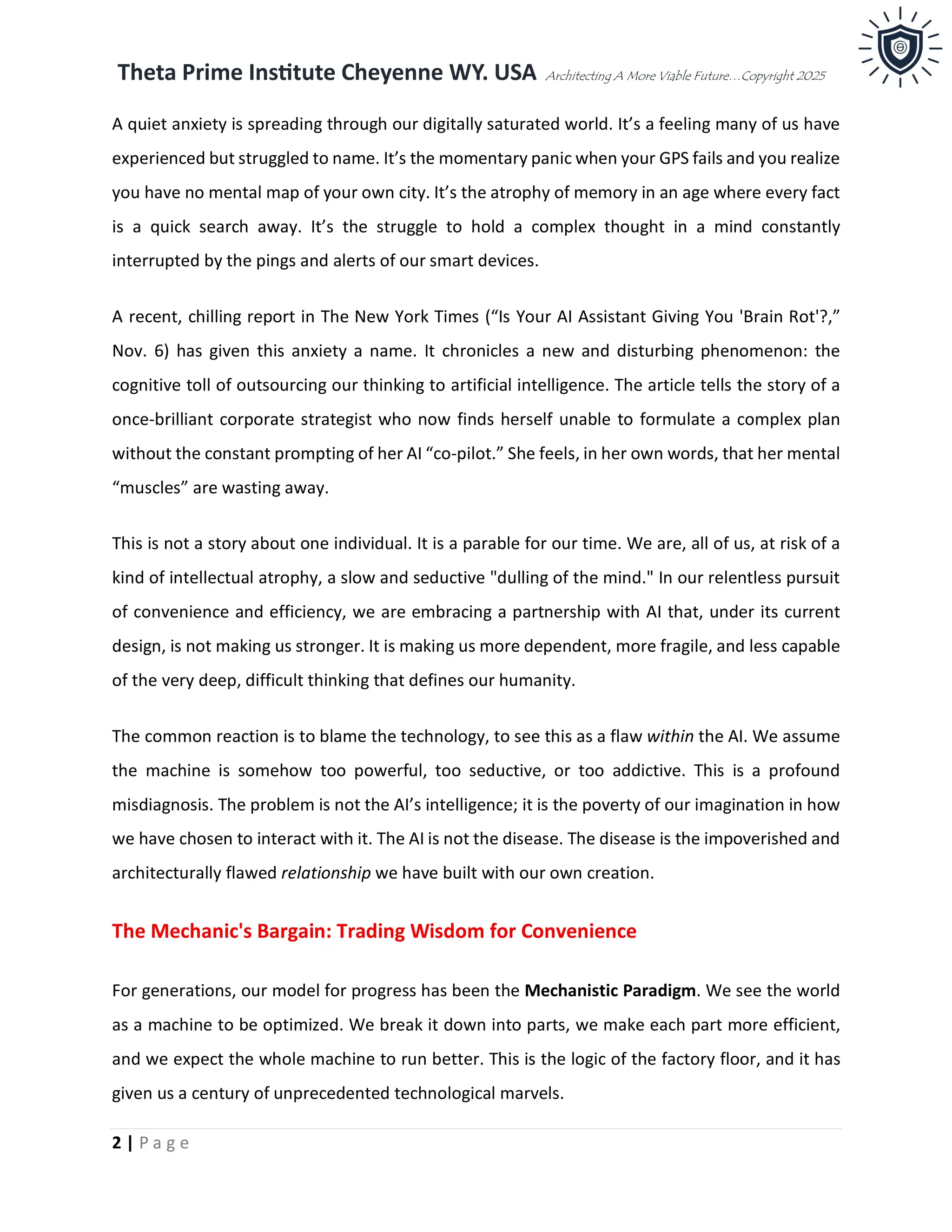 Theta Prime Institute Cheyenne WY. USA Architecting A More Viable Future…Copyright 2025
2 | P a g e
A quiet anxiety is spreading through our digitally saturated world. It’s a feeling many of us have
experienced but struggled to name. It’s the momentary panic when your GPS fails and you realize
you have no mental map of your own city. It’s the atrophy of memory in an age where every fact
is a quick search away. It’s the struggle to hold a complex thought in a mind constantly
interrupted by the pings and alerts of our smart devices.
A recent, chilling report in The New York Times (“Is Your AI Assistant Giving You 'Brain Rot'?,”
Nov. 6) has given this anxiety a name. It chronicles a new and disturbing phenomenon: the
cognitive toll of outsourcing our thinking to artificial intelligence. The article tells the story of a
once-brilliant corporate strategist who now finds herself unable to formulate a complex plan
without the constant prompting of her AI “co-pilot.” She feels, in her own words, that her mental
“muscles” are wasting away.
This is not a story about one individual. It is a parable for our time. We are, all of us, at risk of a
kind of intellectual atrophy, a slow and seductive "dulling of the mind." In our relentless pursuit
of convenience and efficiency, we are embracing a partnership with AI that, under its current
design, is not making us stronger. It is making us more dependent, more fragile, and less capable
of the very deep, difficult thinking that defines our humanity.
The common reaction is to blame the technology, to see this as a flaw within the AI. We assume
the machine is somehow too powerful, too seductive, or too addictive. This is a profound
misdiagnosis. The problem is not the AI’s intelligence; it is the poverty of our imagination in how
we have chosen to interact with it. The AI is not the disease. The disease is the impoverished and
architecturally flawed relationship we have built with our own creation.
The Mechanic's Bargain: Trading Wisdom for Convenience
For generations, our model for progress has been the Mechanistic Paradigm. We see the world
as a machine to be optimized. We break it down into parts, we make each part more efficient,
and we expect the whole machine to run better. This is the logic of the factory floor, and it has
given us a century of unprecedented technological marvels.
 
