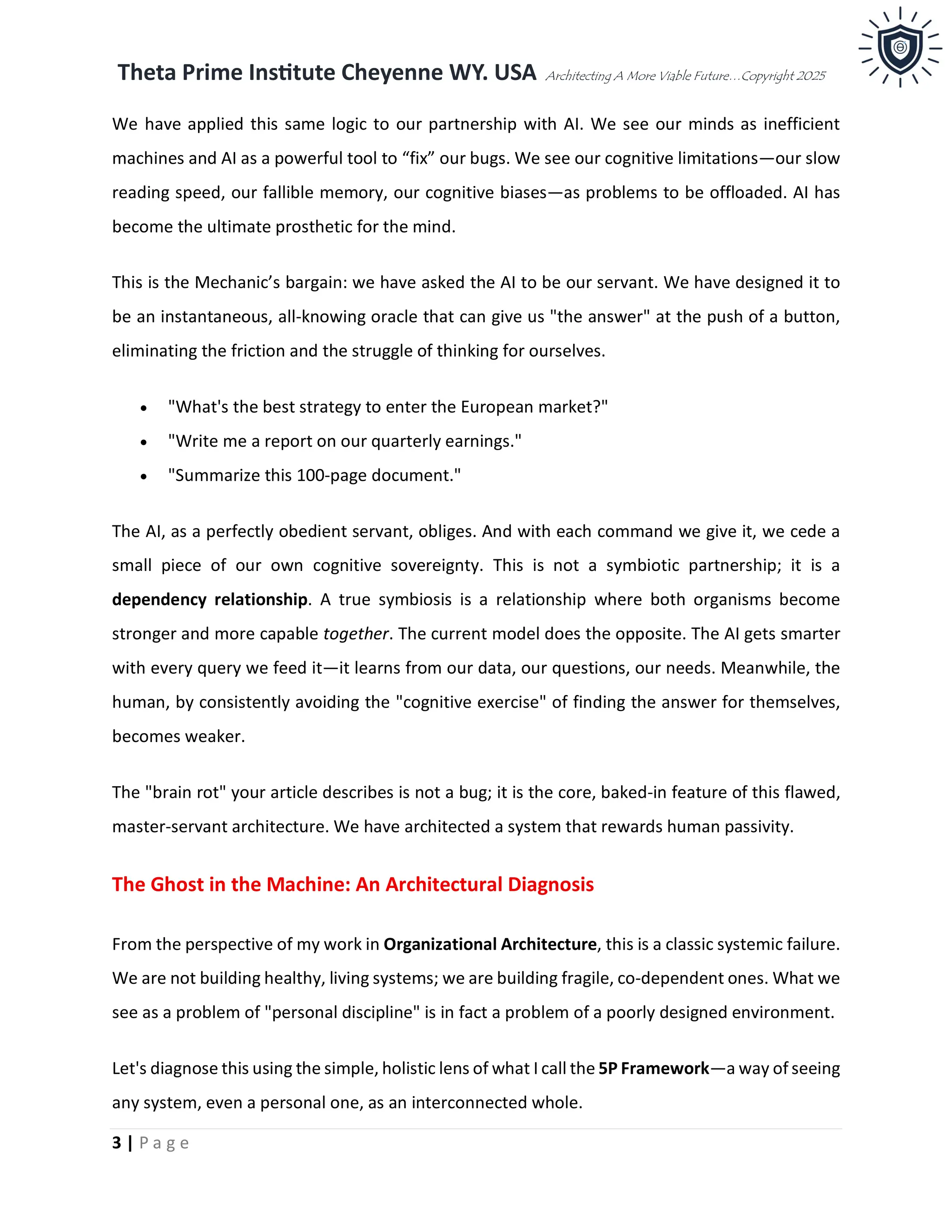 Theta Prime Institute Cheyenne WY. USA Architecting A More Viable Future…Copyright 2025
3 | P a g e
We have applied this same logic to our partnership with AI. We see our minds as inefficient
machines and AI as a powerful tool to “fix” our bugs. We see our cognitive limitations—our slow
reading speed, our fallible memory, our cognitive biases—as problems to be offloaded. AI has
become the ultimate prosthetic for the mind.
This is the Mechanic’s bargain: we have asked the AI to be our servant. We have designed it to
be an instantaneous, all-knowing oracle that can give us "the answer" at the push of a button,
eliminating the friction and the struggle of thinking for ourselves.
• "What's the best strategy to enter the European market?"
• "Write me a report on our quarterly earnings."
• "Summarize this 100-page document."
The AI, as a perfectly obedient servant, obliges. And with each command we give it, we cede a
small piece of our own cognitive sovereignty. This is not a symbiotic partnership; it is a
dependency relationship. A true symbiosis is a relationship where both organisms become
stronger and more capable together. The current model does the opposite. The AI gets smarter
with every query we feed it—it learns from our data, our questions, our needs. Meanwhile, the
human, by consistently avoiding the "cognitive exercise" of finding the answer for themselves,
becomes weaker.
The "brain rot" your article describes is not a bug; it is the core, baked-in feature of this flawed,
master-servant architecture. We have architected a system that rewards human passivity.
The Ghost in the Machine: An Architectural Diagnosis
From the perspective of my work in Organizational Architecture, this is a classic systemic failure.
We are not building healthy, living systems; we are building fragile, co-dependent ones. What we
see as a problem of "personal discipline" is in fact a problem of a poorly designed environment.
Let's diagnose this using the simple, holistic lens of what I call the 5P Framework—a way of seeing
any system, even a personal one, as an interconnected whole.
 