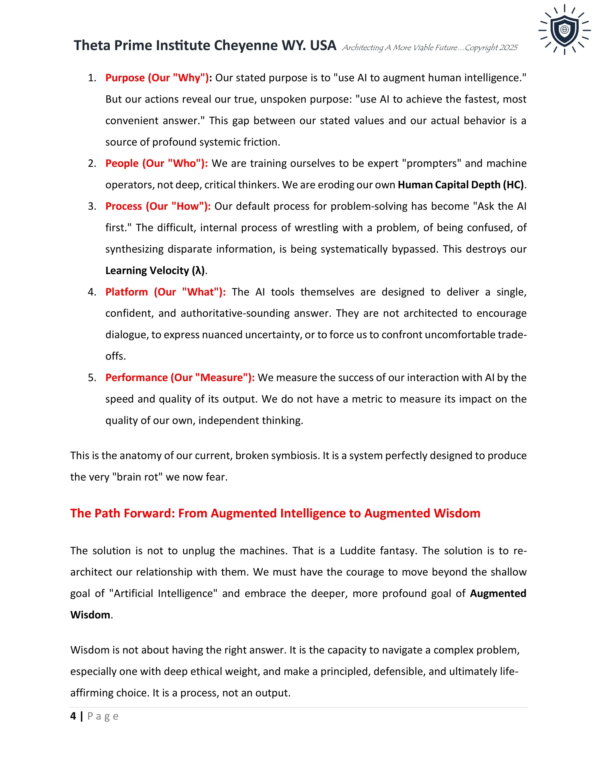 Theta Prime Institute Cheyenne WY. USA Architecting A More Viable Future…Copyright 2025
4 | P a g e
1. Purpose (Our "Why"): Our stated purpose is to "use AI to augment human intelligence."
But our actions reveal our true, unspoken purpose: "use AI to achieve the fastest, most
convenient answer." This gap between our stated values and our actual behavior is a
source of profound systemic friction.
2. People (Our "Who"): We are training ourselves to be expert "prompters" and machine
operators, not deep, critical thinkers. We are eroding our own Human Capital Depth (HC).
3. Process (Our "How"): Our default process for problem-solving has become "Ask the AI
first." The difficult, internal process of wrestling with a problem, of being confused, of
synthesizing disparate information, is being systematically bypassed. This destroys our
Learning Velocity (λ).
4. Platform (Our "What"): The AI tools themselves are designed to deliver a single,
confident, and authoritative-sounding answer. They are not architected to encourage
dialogue, to express nuanced uncertainty, or to force us to confront uncomfortable trade-
offs.
5. Performance (Our "Measure"): We measure the success of our interaction with AI by the
speed and quality of its output. We do not have a metric to measure its impact on the
quality of our own, independent thinking.
This is the anatomy of our current, broken symbiosis. It is a system perfectly designed to produce
the very "brain rot" we now fear.
The Path Forward: From Augmented Intelligence to Augmented Wisdom
The solution is not to unplug the machines. That is a Luddite fantasy. The solution is to re-
architect our relationship with them. We must have the courage to move beyond the shallow
goal of "Artificial Intelligence" and embrace the deeper, more profound goal of Augmented
Wisdom.
Wisdom is not about having the right answer. It is the capacity to navigate a complex problem,
especially one with deep ethical weight, and make a principled, defensible, and ultimately life-
affirming choice. It is a process, not an output.
 