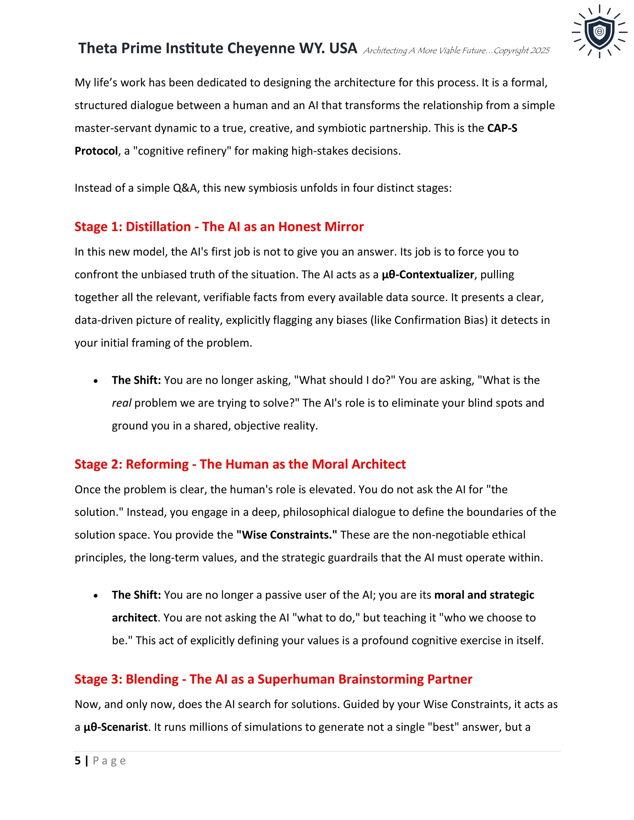 Theta Prime Institute Cheyenne WY. USA Architecting A More Viable Future…Copyright 2025
5 | P a g e
My life’s work has been dedicated to designing the architecture for this process. It is a formal,
structured dialogue between a human and an AI that transforms the relationship from a simple
master-servant dynamic to a true, creative, and symbiotic partnership. This is the CAP-S
Protocol, a "cognitive refinery" for making high-stakes decisions.
Instead of a simple Q&A, this new symbiosis unfolds in four distinct stages:
Stage 1: Distillation - The AI as an Honest Mirror
In this new model, the AI's first job is not to give you an answer. Its job is to force you to
confront the unbiased truth of the situation. The AI acts as a μθ-Contextualizer, pulling
together all the relevant, verifiable facts from every available data source. It presents a clear,
data-driven picture of reality, explicitly flagging any biases (like Confirmation Bias) it detects in
your initial framing of the problem.
• The Shift: You are no longer asking, "What should I do?" You are asking, "What is the
real problem we are trying to solve?" The AI's role is to eliminate your blind spots and
ground you in a shared, objective reality.
Stage 2: Reforming - The Human as the Moral Architect
Once the problem is clear, the human's role is elevated. You do not ask the AI for "the
solution." Instead, you engage in a deep, philosophical dialogue to define the boundaries of the
solution space. You provide the "Wise Constraints." These are the non-negotiable ethical
principles, the long-term values, and the strategic guardrails that the AI must operate within.
• The Shift: You are no longer a passive user of the AI; you are its moral and strategic
architect. You are not asking the AI "what to do," but teaching it "who we choose to
be." This act of explicitly defining your values is a profound cognitive exercise in itself.
Stage 3: Blending - The AI as a Superhuman Brainstorming Partner
Now, and only now, does the AI search for solutions. Guided by your Wise Constraints, it acts as
a μθ-Scenarist. It runs millions of simulations to generate not a single "best" answer, but a
 