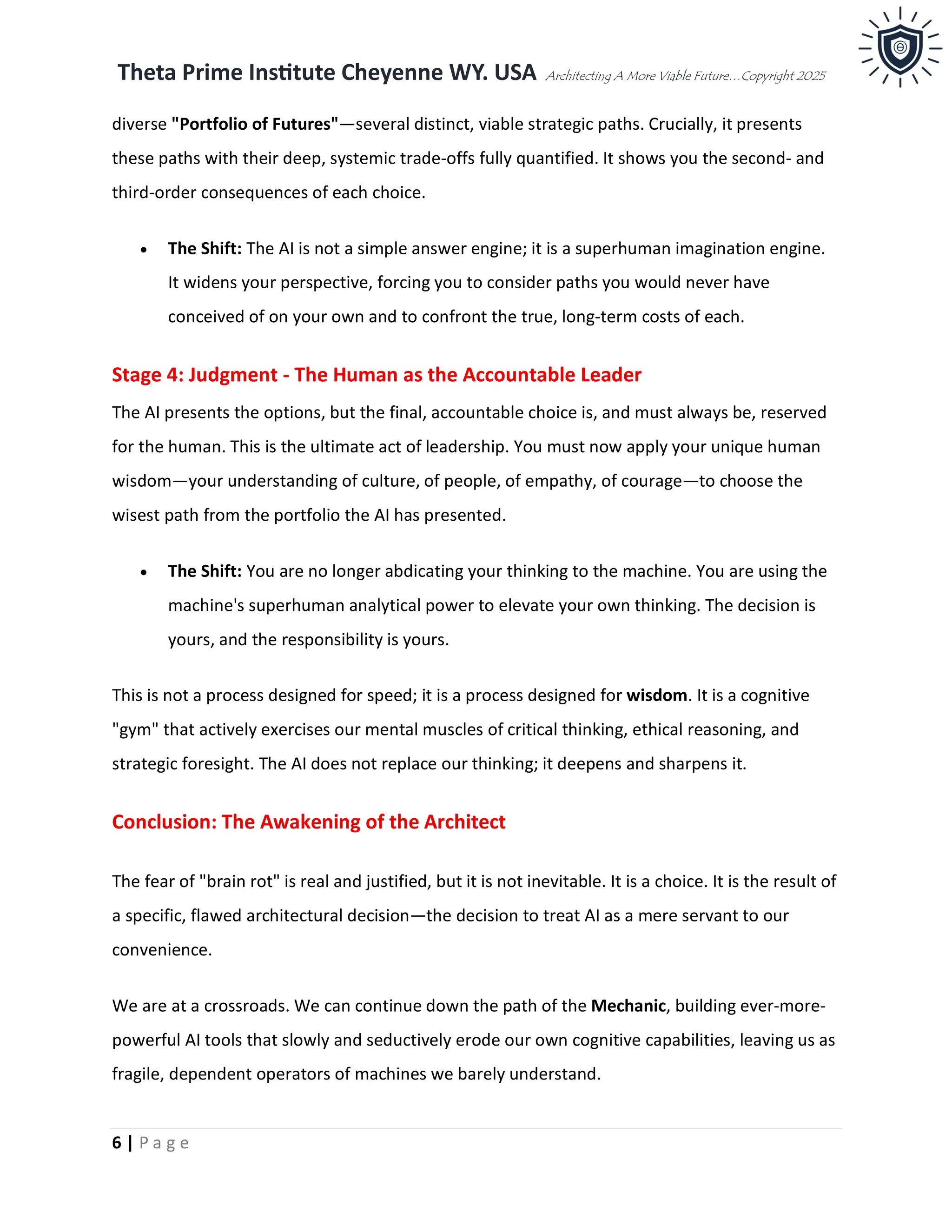 Theta Prime Institute Cheyenne WY. USA Architecting A More Viable Future…Copyright 2025
6 | P a g e
diverse "Portfolio of Futures"—several distinct, viable strategic paths. Crucially, it presents
these paths with their deep, systemic trade-offs fully quantified. It shows you the second- and
third-order consequences of each choice.
• The Shift: The AI is not a simple answer engine; it is a superhuman imagination engine.
It widens your perspective, forcing you to consider paths you would never have
conceived of on your own and to confront the true, long-term costs of each.
Stage 4: Judgment - The Human as the Accountable Leader
The AI presents the options, but the final, accountable choice is, and must always be, reserved
for the human. This is the ultimate act of leadership. You must now apply your unique human
wisdom—your understanding of culture, of people, of empathy, of courage—to choose the
wisest path from the portfolio the AI has presented.
• The Shift: You are no longer abdicating your thinking to the machine. You are using the
machine's superhuman analytical power to elevate your own thinking. The decision is
yours, and the responsibility is yours.
This is not a process designed for speed; it is a process designed for wisdom. It is a cognitive
"gym" that actively exercises our mental muscles of critical thinking, ethical reasoning, and
strategic foresight. The AI does not replace our thinking; it deepens and sharpens it.
Conclusion: The Awakening of the Architect
The fear of "brain rot" is real and justified, but it is not inevitable. It is a choice. It is the result of
a specific, flawed architectural decision—the decision to treat AI as a mere servant to our
convenience.
We are at a crossroads. We can continue down the path of the Mechanic, building ever-more-
powerful AI tools that slowly and seductively erode our own cognitive capabilities, leaving us as
fragile, dependent operators of machines we barely understand.
 