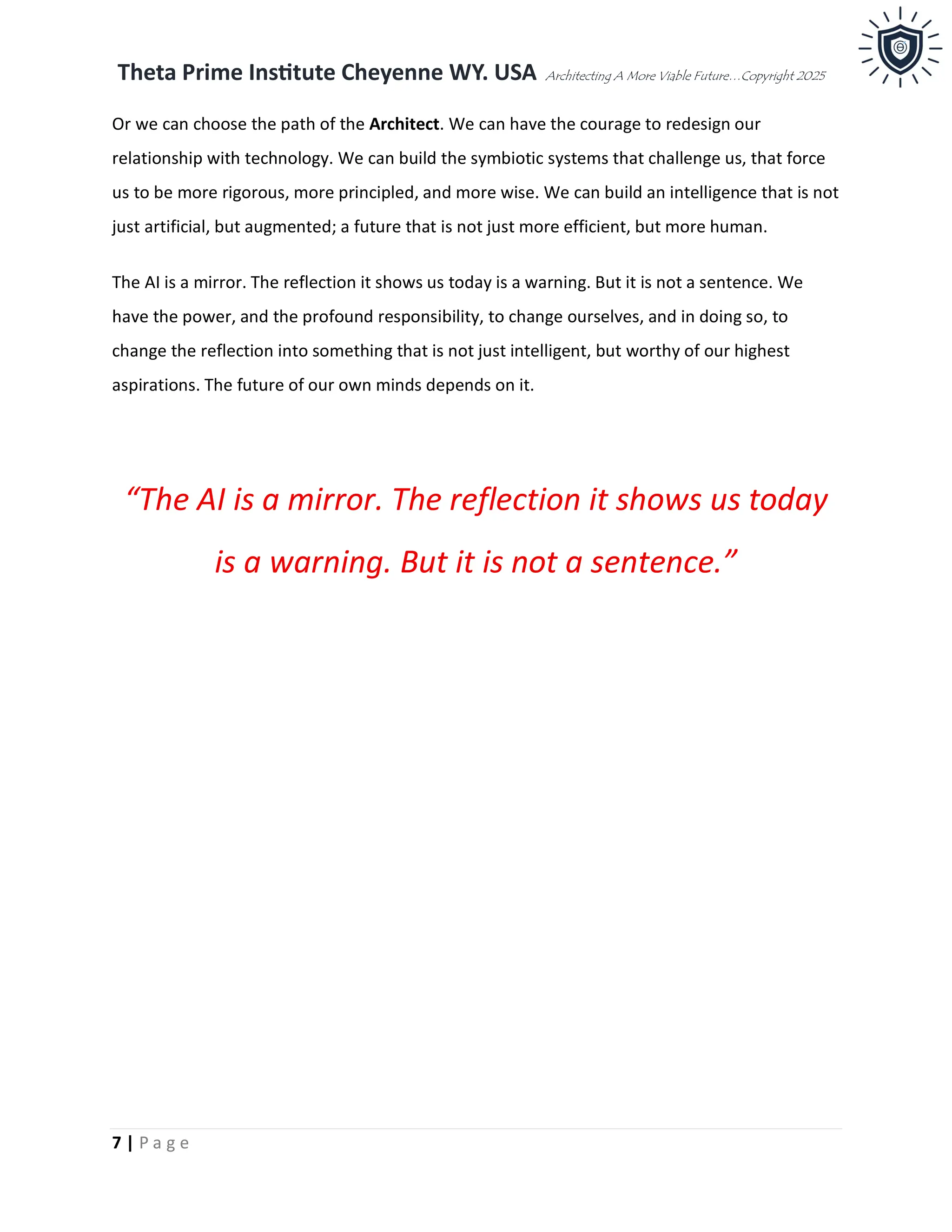 Theta Prime Institute Cheyenne WY. USA Architecting A More Viable Future…Copyright 2025
7 | P a g e
Or we can choose the path of the Architect. We can have the courage to redesign our
relationship with technology. We can build the symbiotic systems that challenge us, that force
us to be more rigorous, more principled, and more wise. We can build an intelligence that is not
just artificial, but augmented; a future that is not just more efficient, but more human.
The AI is a mirror. The reflection it shows us today is a warning. But it is not a sentence. We
have the power, and the profound responsibility, to change ourselves, and in doing so, to
change the reflection into something that is not just intelligent, but worthy of our highest
aspirations. The future of our own minds depends on it.
“The AI is a mirror. The reflection it shows us today
is a warning. But it is not a sentence.”
 