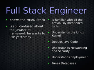 Full Stack EngineerFull Stack Engineer
● Knows the MEAN StackKnows the MEAN Stack
● Is still confused aboutIs still confused about
the Javascriptthe Javascript
framework he wants toframework he wants to
use yesterdayuse yesterday
● Is familiar with all theIs familiar with all the
previously mentionedpreviously mentioned
toolstools
● Understands the LinuxUnderstands the Linux
KernelKernel
● Debugs Java CodeDebugs Java Code
● Understands NetworkingUnderstands Networking
and Securityand Security
● Understands deploymentUnderstands deployment
● Tunes DatabasesTunes Databases
 