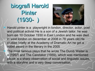 biografi Harold
Pinter
(1930- )
►

►

Harold pinter is a playwright in london, director, actor, poet
and political activist He is a son of a Jewish tailor. he was
born on 10 October 1930 in East London and he was died
in west london on december at 2008 in 78 years old,He
studied briefly at the Academy of Dramatic Art he get a
nobel award in the literary in the 2005
The most famous plays that he wrote The Dumb Waiter is
a (1957) and The Caretaker (1959), which was mentioned
above is a sharp observation of social and linguistic issues,
with a storyline and a very deep conversation.

 