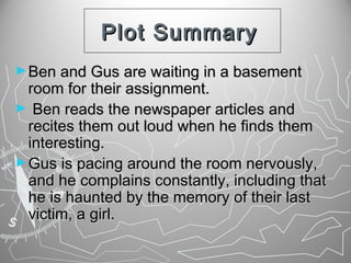 Plot Summary
► Ben and Gus are waiting in a basement

room for their assignment.
► Ben reads the newspaper articles and
recites them out loud when he finds them
interesting.
► Gus is pacing around the room nervously,
and he complains constantly, including that
he is haunted by the memory of their last
victim, a girl.

 
