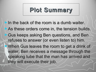 Plot Summary
► In the back of the room is a dumb waiter.
► As these orders come in, the tension builds.
► Gus keeps asking Ben questions, and Ben

refuses to answer (or even listen to) him.
► When Gus leaves the room to get a drink of
water, Ben receives a message through the
speaking tube that the man has arrived and
they will execute their job.

 