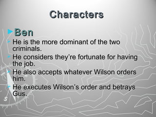 Characters
►Ben

 He is the more dominant of the two

criminals.
 He considers they’re fortunate for having
the job.
 He also accepts whatever Wilson orders
him.
 He executes Wilson’s order and betrays
Gus.

 