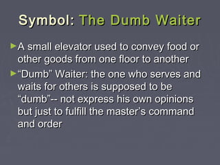 Symbol: The Dumb Waiter
►A small elevator used to convey food or

other goods from one floor to another
►“Dumb” Waiter: the one who serves and
waits for others is supposed to be
“dumb”-- not express his own opinions
but just to fulfill the master’s command
and order

 