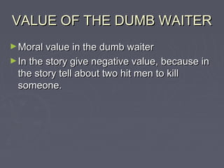 VALUE OF THE DUMB WAITER
► Moral value in the dumb waiter
► In the story give negative value, because in

the story tell about two hit men to kill
someone.

 