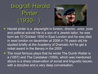 biografi Harold
Pinter
(1930- )
►

►

Harold pinter is a playwright in london, director, actor, poet
and political activist He is a son of a Jewish tailor. he was
born on 10 October 1930 in East London and he was died
in west london on december at 2008 in 78 years old,He
studied briefly at the Academy of Dramatic Art he get a
nobel award in the literary in the 2005
The most famous plays that he wrote The Dumb Waiter is
a (1957) and The Caretaker (1959), which was mentioned
above is a sharp observation of social and linguistic issues,
with a storyline and a very deep conversation.

 