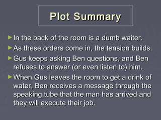 Plot Summary
► In the back of the room is a dumb waiter.
► As these orders come in, the tension builds.
► Gus keeps asking Ben questions, and Ben

refuses to answer (or even listen to) him.
► When Gus leaves the room to get a drink of
water, Ben receives a message through the
speaking tube that the man has arrived and
they will execute their job.

 