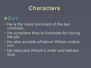 Characters
►Ben

 He is the more dominant of the two

criminals.
 He considers they’re fortunate for having
the job.
 He also accepts whatever Wilson orders
him.
 He executes Wilson’s order and betrays
Gus.

 