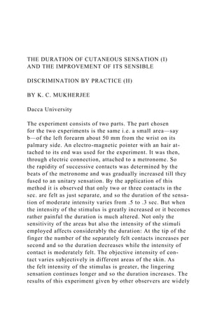 THE DURATION OF CUTANEOUS SENSATION (I)
AND THE IMPROVEMENT OF ITS SENSIBLE
DISCRIMINATION BY PRACTICE (II)
BY K. C. MUKHERJEE
Dacca University
The experiment consists of two parts. The part chosen
for the two experiments is the same i.e. a small area—say
b—of the left forearm about 50 mm from the wrist on its
palmary side. An electro-magnetic pointer with an hair at-
tached to its end was used for the experiment. It was then,
through electric connection, attached to a metronome. So
the rapidity of successive contacts was determined by the
beats of the metronome and was gradually increased till they
fused to an unitary sensation. By the application of this
method it is observed that only two or three contacts in the
sec. are felt as just separate, and so the duration of the sensa-
tion of moderate intensity varies from .5 to .3 sec. But when
the intensity of the stimulus is greatly increased or it becomes
rather painful the duration is much altered. Not only the
sensitivity of the areas but also the intensity of the stimuli
employed affects considerably the duration: At the tip of the
finger the number of the separately felt contacts increases per
second and so the duration decreases while the intensity of
contact is moderately felt. The objective intensity of con-
tact varies subjectively in different areas of the skin. As
the felt intensity of the stimulas is greater, the lingering
sensation continues longer and so the duration increases. The
results of this experiment given by other observers are widely
 