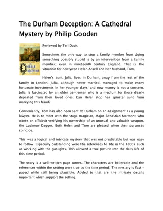 The Durham Deception: A Cathedral
Mystery by Philip Gooden
               Reviewed by Teri Davis

               Sometimes the only way to stop a family member from doing
               something possibly stupid is by an intervention from a family
               member, even in nineteenth century England. That is the
               situation for newlywed Helen Ansell and her husband, Tom.

               Helen’s aunt, Julia, lives in Durham, away from the rest of the
family in London. Julia, although never married, managed to make many
fortunate investments in her younger days, and now money is not a concern.
Julia is fascinated by an older gentleman who is a medium for those dearly
departed from their loved ones. Can Helen stop her spinster aunt from
marrying this fraud?

Conveniently, Tom has also been sent to Durham on an assignment as a young
lawyer. He is to meet with the stage magician, Major Sebastian Marmont who
wants an affidavit verifying his ownership of an unusual and valuable weapon,
the Lucknow Dagger. Both Helen and Tom are pleased when their purposes
coincide.

This was a logical and intricate mystery that was not predictable but was easy
to follow. Especially outstanding were the references to life in the 1800s such
as working with the gaslights. This allowed a true picture into the daily life of
this time period.

The story is a well-written page turner. The characters are believable and the
references within the setting were true to the time period. The mystery is fast –
paced while still being plausible. Added to that are the intricate details
important which support the setting.
 