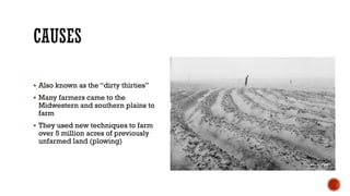  Also known as the “dirty thirties”
 Many farmers came to the
Midwestern and southern plains to
farm
 They used new techniques to farm
over 5 million acres of previously
unfarmed land (plowing)
 
