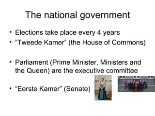 The national government Elections take place every 4 years “ Tweede Kamer” (the House of Commons) Parliament (Prime Minister, Ministers and the Queen) are the executive committee “ Eerste Kamer” (Senate)