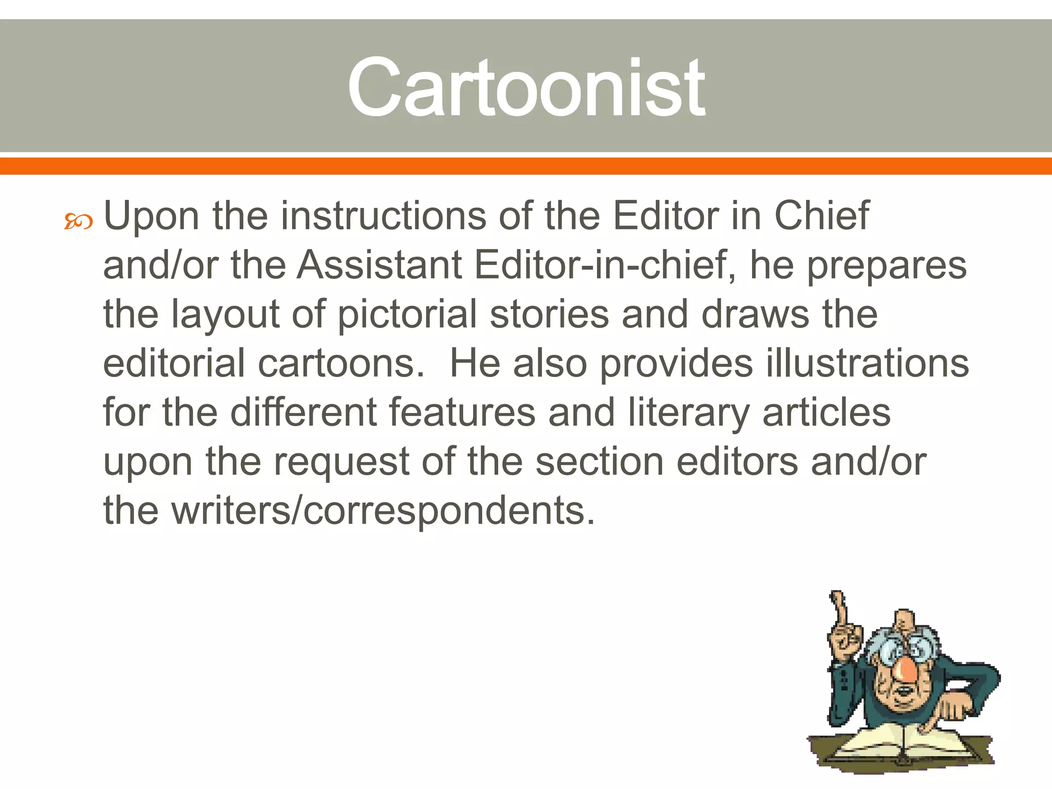  Upon the instructions of the Editor in Chief
and/or the Assistant Editor-in-chief, he prepares
the layout of pictorial stories and draws the
editorial cartoons. He also provides illustrations
for the different features and literary articles
upon the request of the section editors and/or
the writers/correspondents.
 