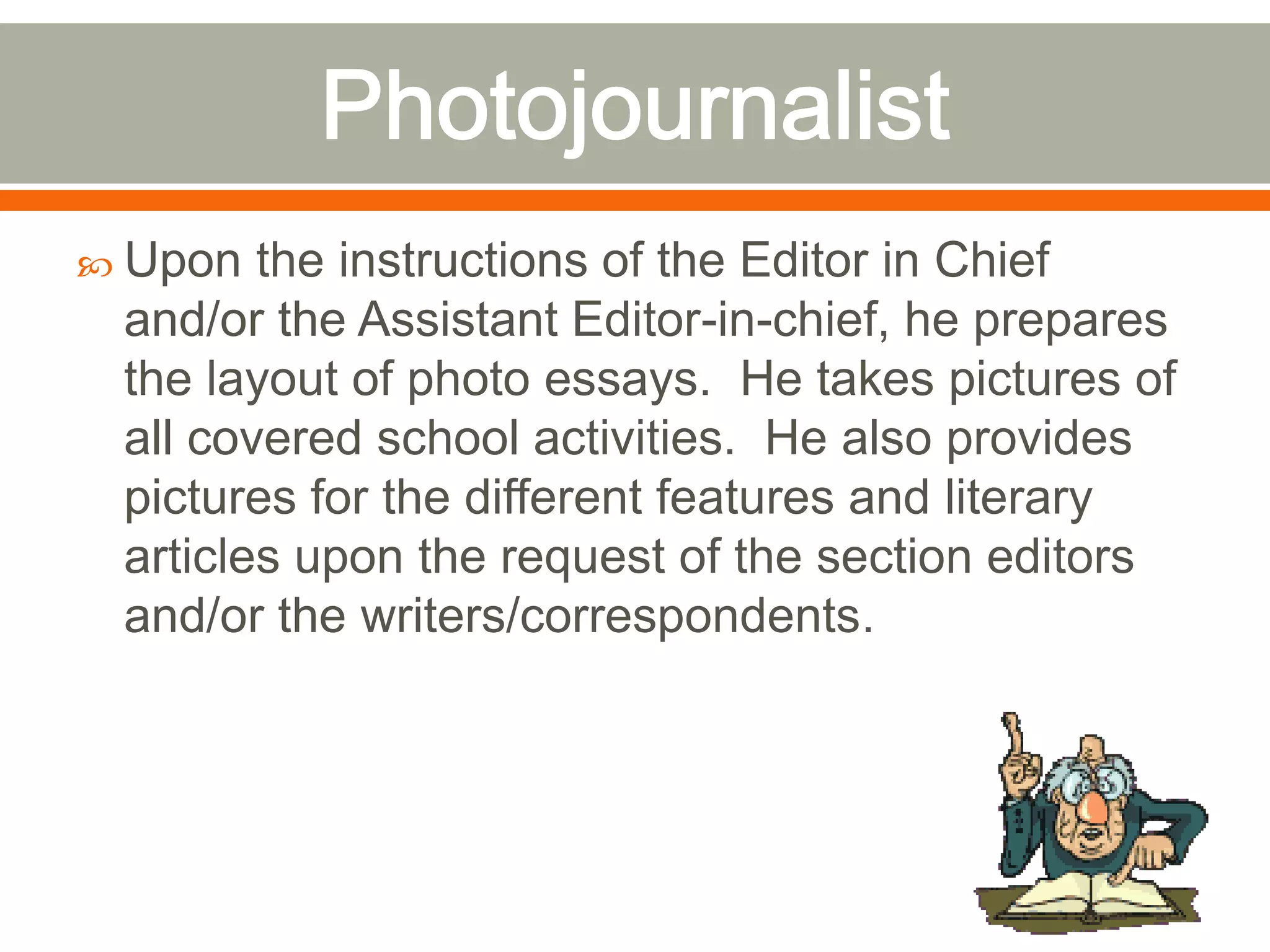  Upon the instructions of the Editor in Chief
and/or the Assistant Editor-in-chief, he prepares
the layout of photo essays. He takes pictures of
all covered school activities. He also provides
pictures for the different features and literary
articles upon the request of the section editors
and/or the writers/correspondents.
 