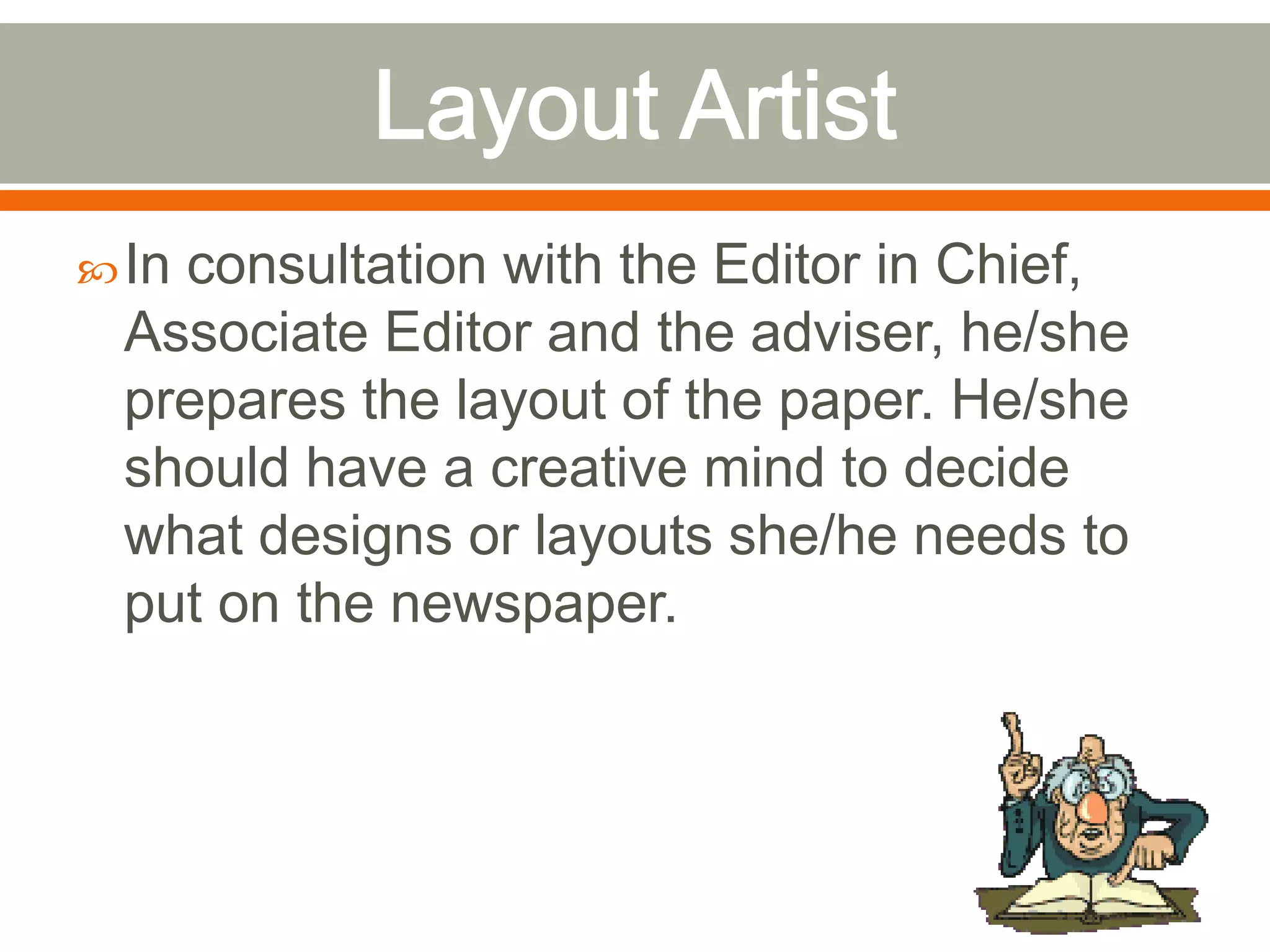 In consultation with the Editor in Chief,
Associate Editor and the adviser, he/she
prepares the layout of the paper. He/she
should have a creative mind to decide
what designs or layouts she/he needs to
put on the newspaper.
 