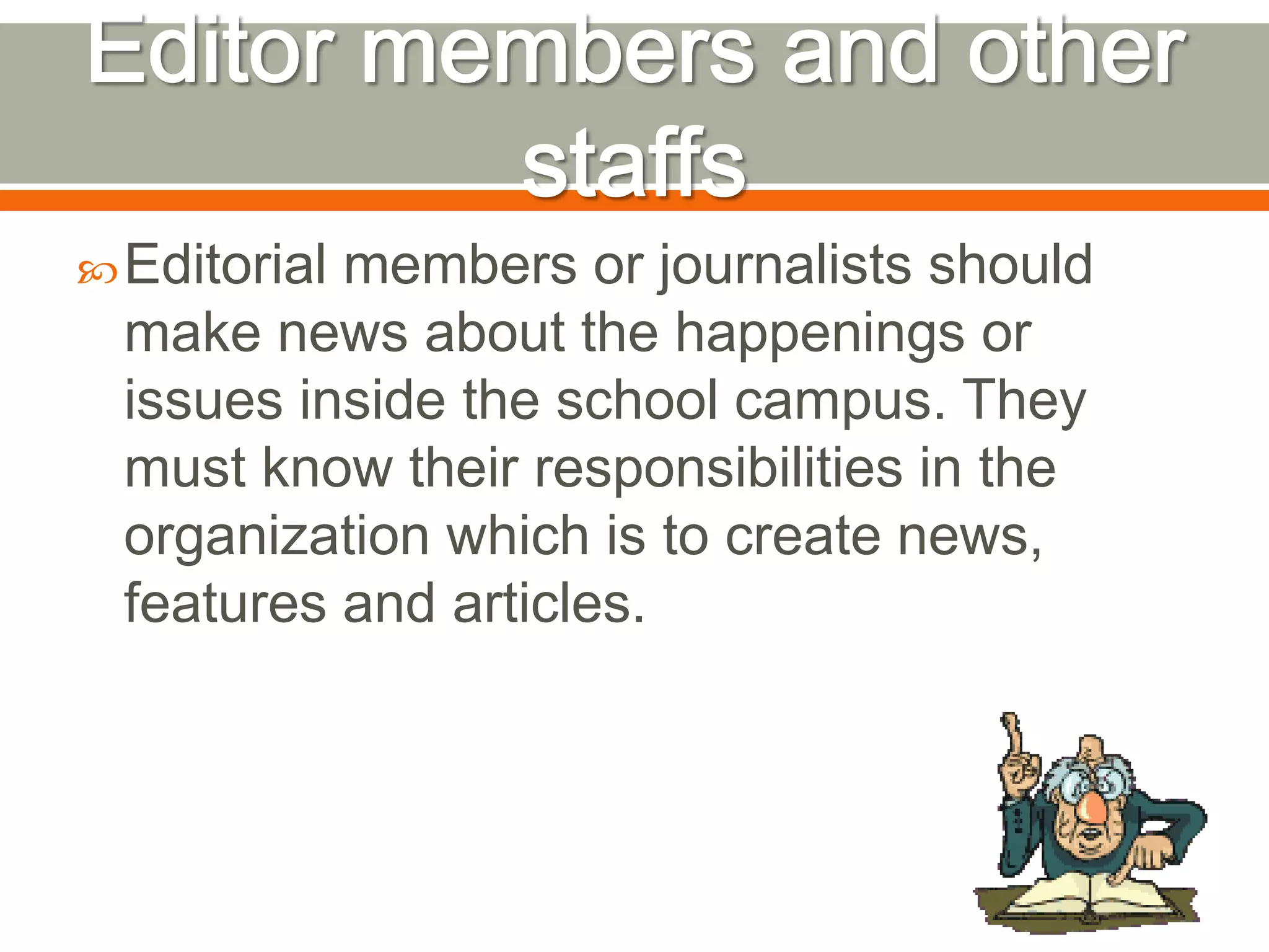 Editorial members or journalists should
make news about the happenings or
issues inside the school campus. They
must know their responsibilities in the
organization which is to create news,
features and articles.
 