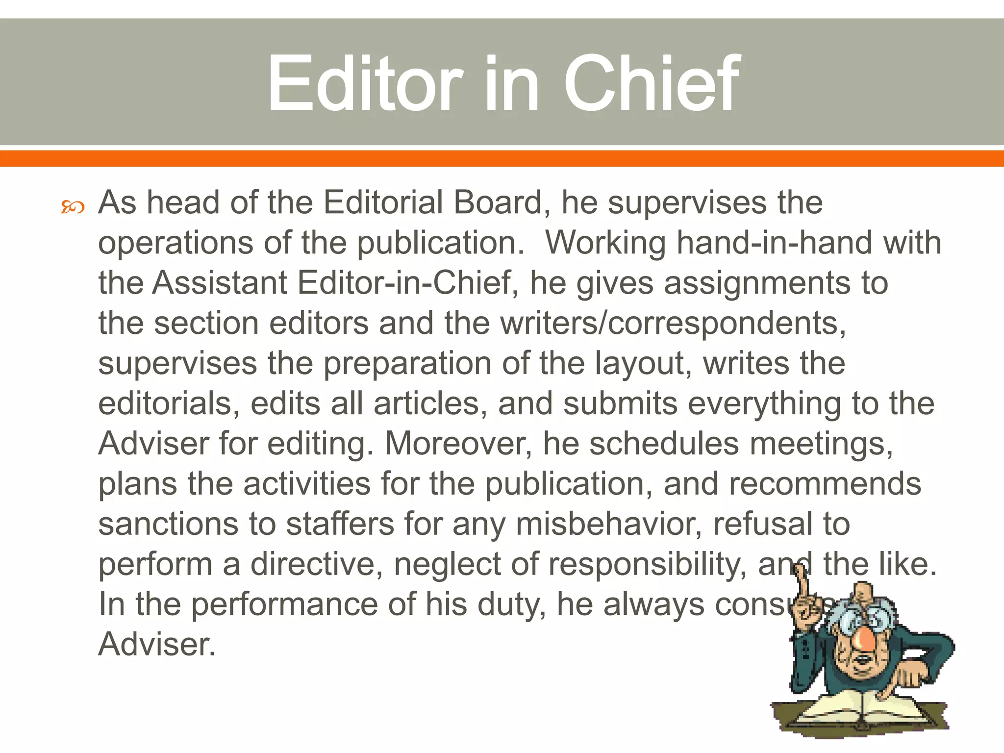  As head of the Editorial Board, he supervises the
operations of the publication. Working hand-in-hand with
the Assistant Editor-in-Chief, he gives assignments to
the section editors and the writers/correspondents,
supervises the preparation of the layout, writes the
editorials, edits all articles, and submits everything to the
Adviser for editing. Moreover, he schedules meetings,
plans the activities for the publication, and recommends
sanctions to staffers for any misbehavior, refusal to
perform a directive, neglect of responsibility, and the like.
In the performance of his duty, he always consults the
Adviser.
 