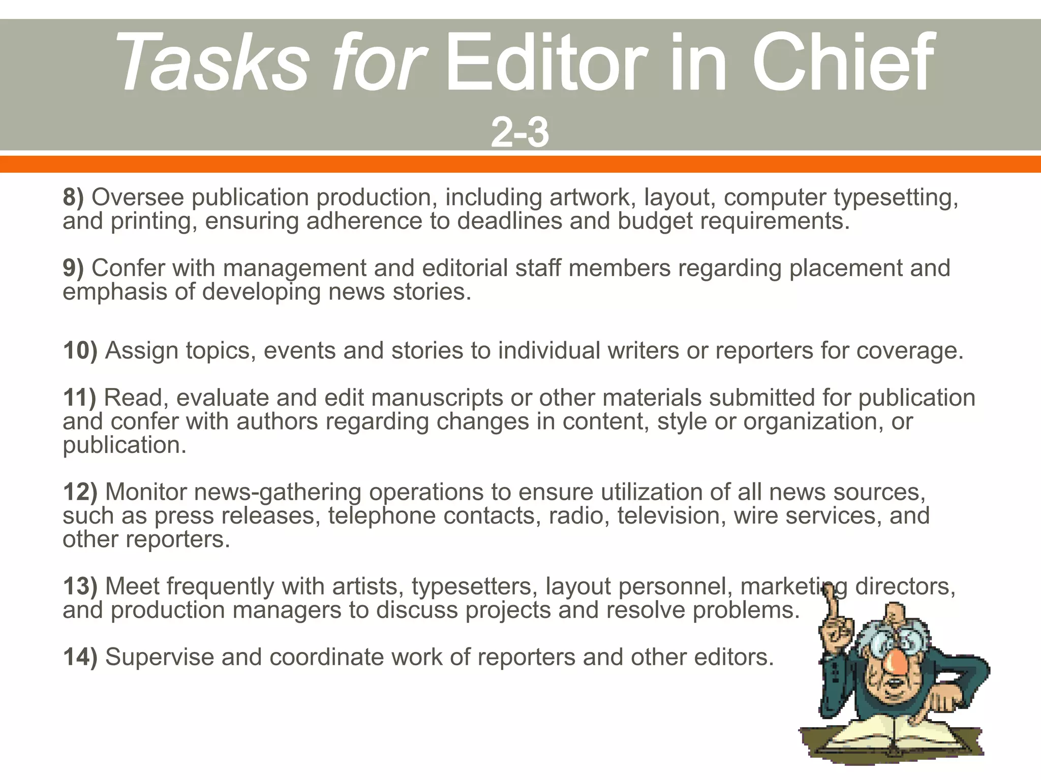 8) Oversee publication production, including artwork, layout, computer typesetting,
and printing, ensuring adherence to deadlines and budget requirements.
9) Confer with management and editorial staff members regarding placement and
emphasis of developing news stories.
10) Assign topics, events and stories to individual writers or reporters for coverage.
11) Read, evaluate and edit manuscripts or other materials submitted for publication
and confer with authors regarding changes in content, style or organization, or
publication.
12) Monitor news-gathering operations to ensure utilization of all news sources,
such as press releases, telephone contacts, radio, television, wire services, and
other reporters.
13) Meet frequently with artists, typesetters, layout personnel, marketing directors,
and production managers to discuss projects and resolve problems.
14) Supervise and coordinate work of reporters and other editors.
 