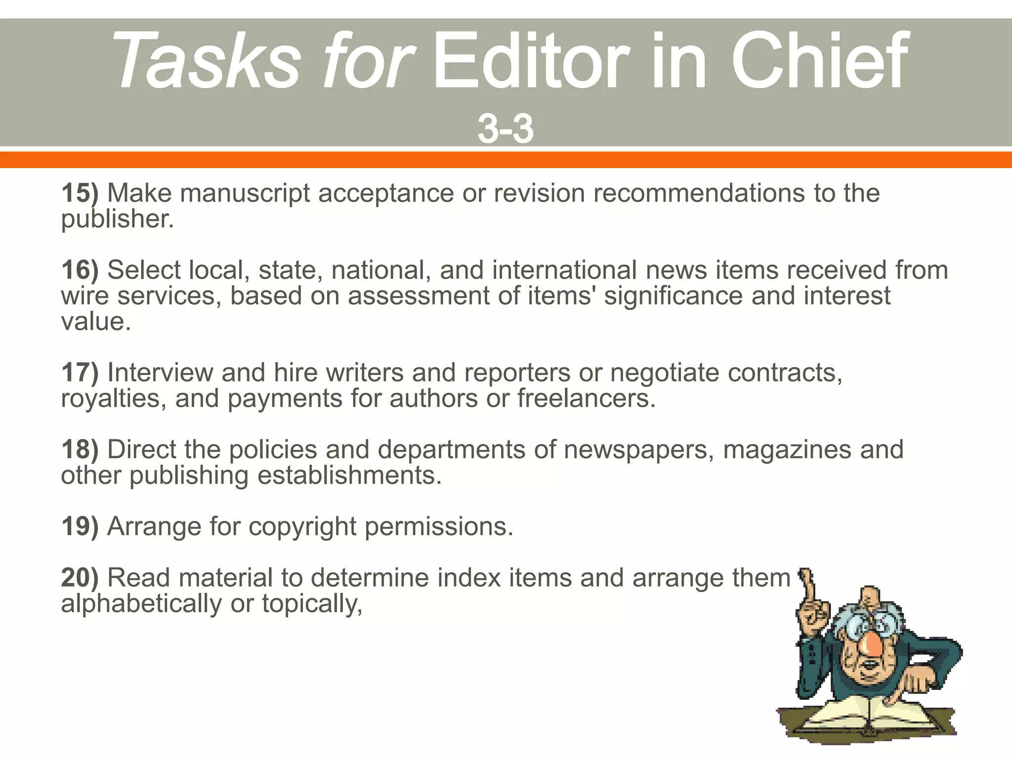 15) Make manuscript acceptance or revision recommendations to the
publisher.
16) Select local, state, national, and international news items received from
wire services, based on assessment of items' significance and interest
value.
17) Interview and hire writers and reporters or negotiate contracts,
royalties, and payments for authors or freelancers.
18) Direct the policies and departments of newspapers, magazines and
other publishing establishments.
19) Arrange for copyright permissions.
20) Read material to determine index items and arrange them
alphabetically or topically,
 